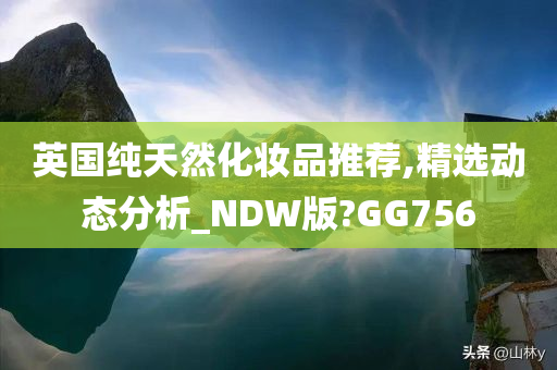 英国纯天然化妆品推荐,精选动态分析_NDW版?GG756