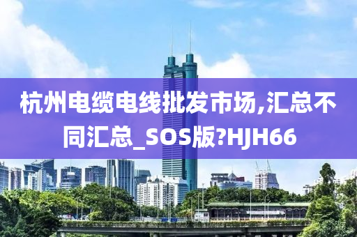 杭州电缆电线批发市场,汇总不同汇总_SOS版?HJH66