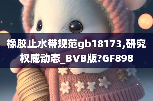 橡胶止水带规范gb18173,研究权威动态_BVB版?GF898