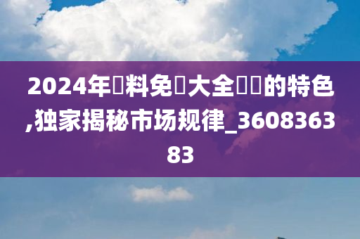 2024年資料免費大全優勢的特色,独家揭秘市场规律_360836383