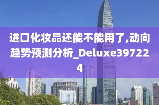 进口化妆品还能不能用了,动向趋势预测分析_Deluxe397224