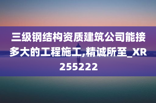 三级钢结构资质建筑公司能接多大的工程施工,精诚所至_XR255222