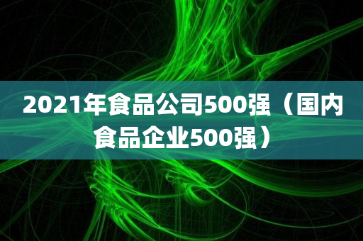 2021年食品公司500强（国内食品企业500强）