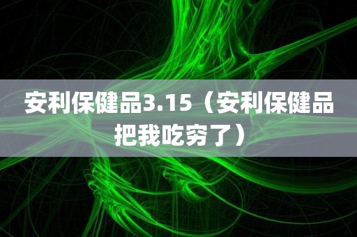 安利保健品3.15（安利保健品把我吃穷了）