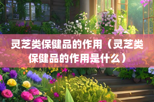 灵芝类保健品的作用（灵芝类保健品的作用是什么）