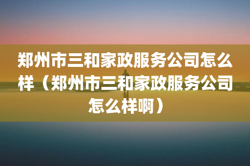 郑州市三和家政服务公司怎么样（郑州市三和家政服务公司怎么样啊）