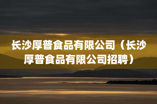 长沙厚普食品有限公司（长沙厚普食品有限公司招聘）