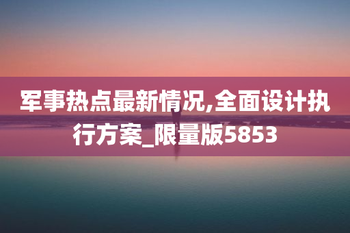 军事热点最新情况,全面设计执行方案_限量版5853