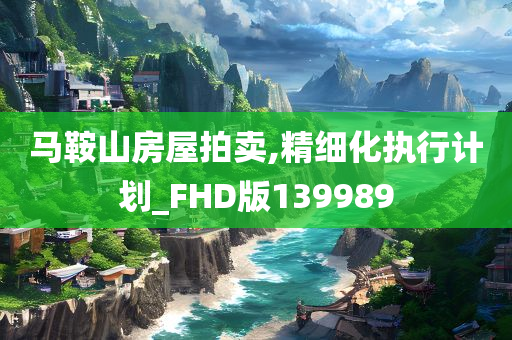 马鞍山房屋拍卖,精细化执行计划_FHD版139989