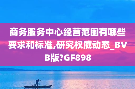 商务服务中心经营范围有哪些要求和标准,研究权威动态_BVB版?GF898